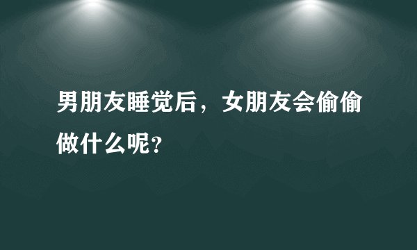 男朋友睡觉后，女朋友会偷偷做什么呢？