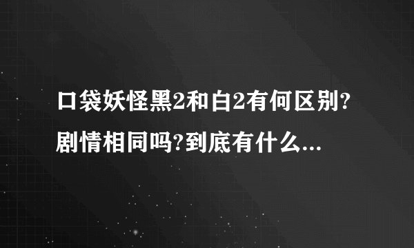 口袋妖怪黑2和白2有何区别?剧情相同吗?到底有什么差异?是不是玩了...