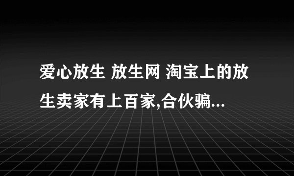 爱心放生 放生网 淘宝上的放生卖家有上百家,合伙骗了我九百亿欧元,能不能惊动美利坚啊?
