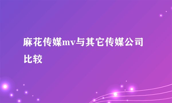 麻花传媒mv与其它传媒公司比较