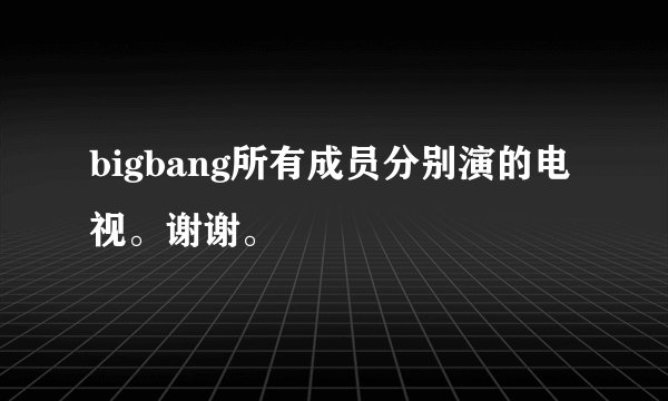bigbang所有成员分别演的电视。谢谢。