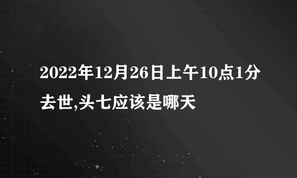 2022年12月26日上午10点1分去世,头七应该是哪天