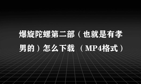 爆旋陀螺第二部（也就是有孝男的）怎么下载 （MP4格式）