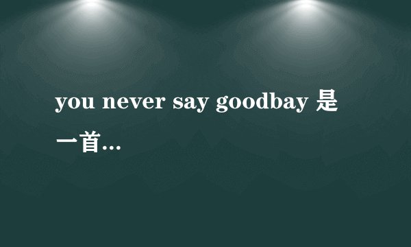 you never say goodbay 是一首歌的歌词但我不知道是哪首歌