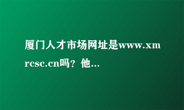 厦门人才市场网址是www.xmrcsc.cn吗？他的客服电话是多少
