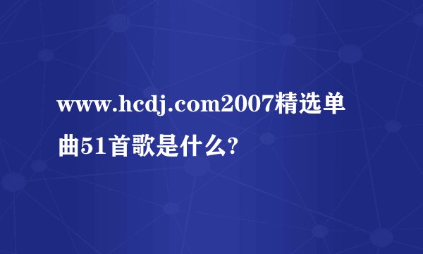 www.hcdj.com2007精选单曲51首歌是什么?