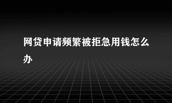 网贷申请频繁被拒急用钱怎么办