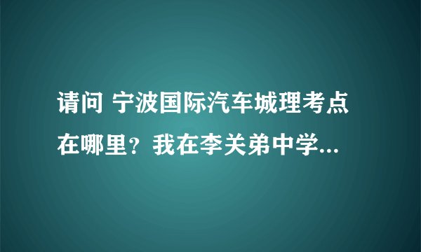 请问 宁波国际汽车城理考点 在哪里？我在李关弟中学...如何坐公交，谢谢了...