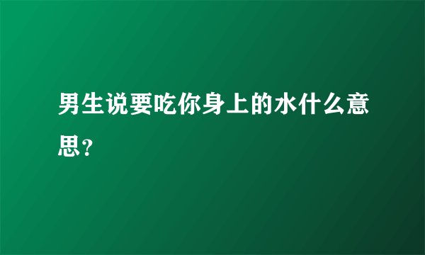 男生说要吃你身上的水什么意思？