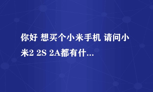 你好 想买个小米手机 请问小米2 2S 2A都有什么区别啊 买个较好 钱不是问题