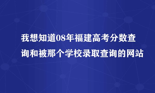 我想知道08年福建高考分数查询和被那个学校录取查询的网站
