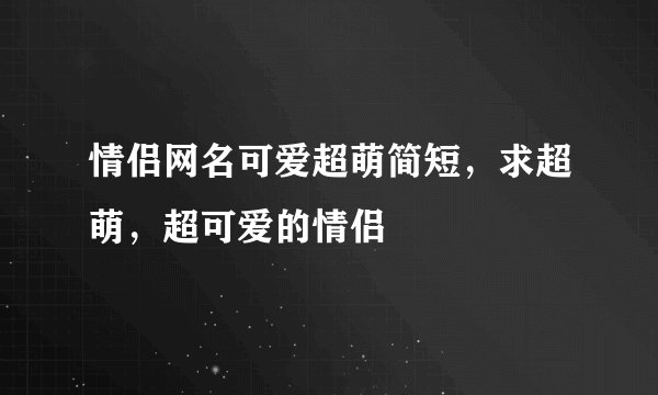 情侣网名可爱超萌简短，求超萌，超可爱的情侣