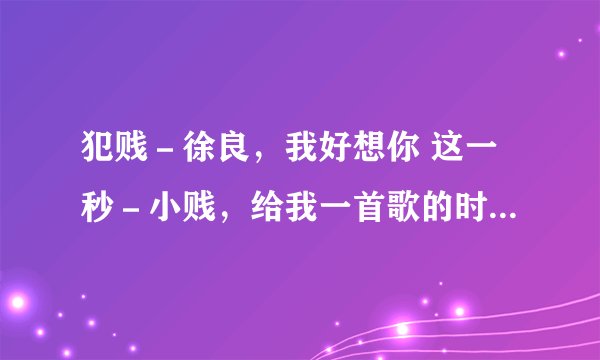 犯贱－徐良，我好想你 这一秒－小贱，给我一首歌的时间－小贱，他们的歌词，详细点，谢谢