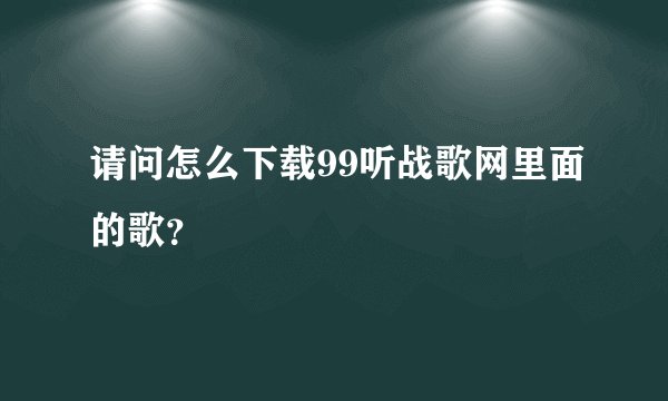 请问怎么下载99听战歌网里面的歌？
