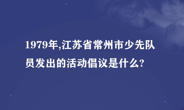 1979年,江苏省常州市少先队员发出的活动倡议是什么?