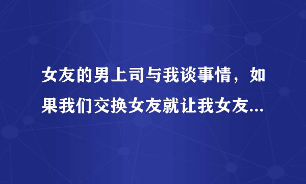 女友的男上司与我谈事情，如果我们交换女友就让我女友升到好职位。一个月考虑时间。