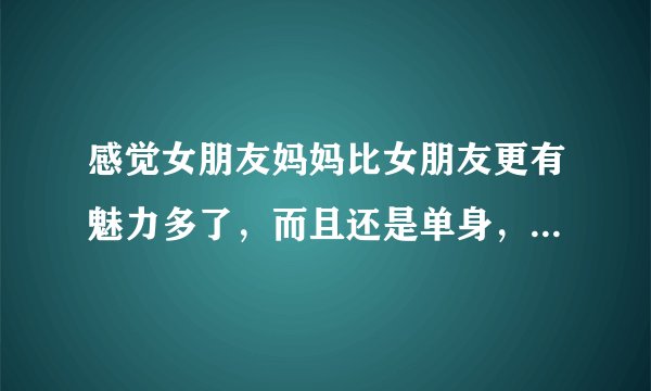 感觉女朋友妈妈比女朋友更有魅力多了，而且还是单身，该怎么办？感情，烦恼