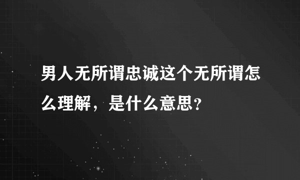 男人无所谓忠诚这个无所谓怎么理解，是什么意思？