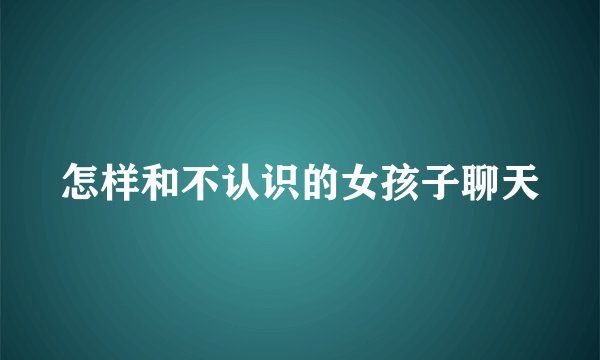 怎样和不认识的女孩子聊天