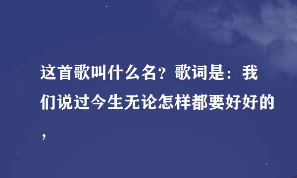 这首歌叫什么名？歌词是：我们说过今生无论怎样都要好好的，
