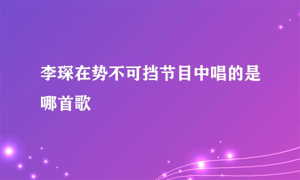 李琛在势不可挡节目中唱的是哪首歌