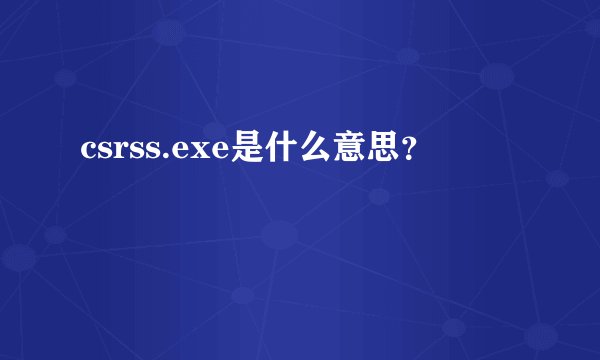 csrss.exe是什么意思？