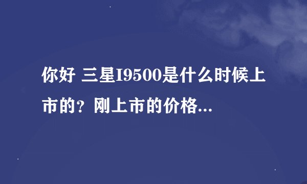 你好 三星I9500是什么时候上市的？刚上市的价格是多少呢？
