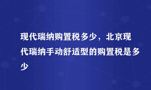 现代瑞纳购置税多少，北京现代瑞纳手动舒适型的购置税是多少
