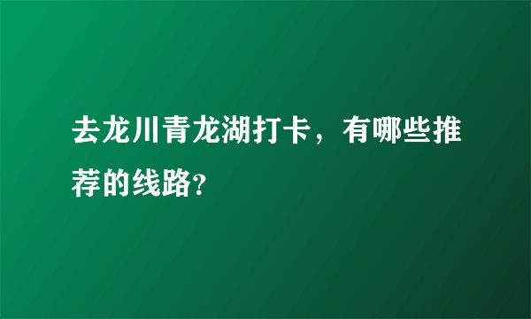 去龙川青龙湖打卡，有哪些推荐的线路？