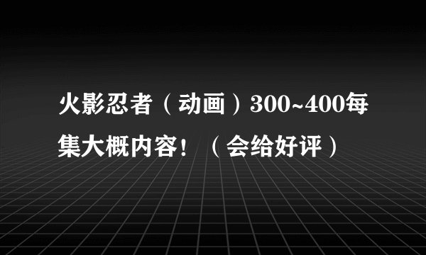 火影忍者(动画)300~400每集大概内容!(会给好评)