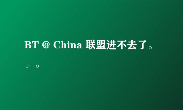 BT @ China 联盟进不去了。。。