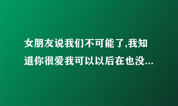 女朋友说我们不可能了,我知道你很爱我可以以后在也没有人比你更爱我,对不起，怎么回她？