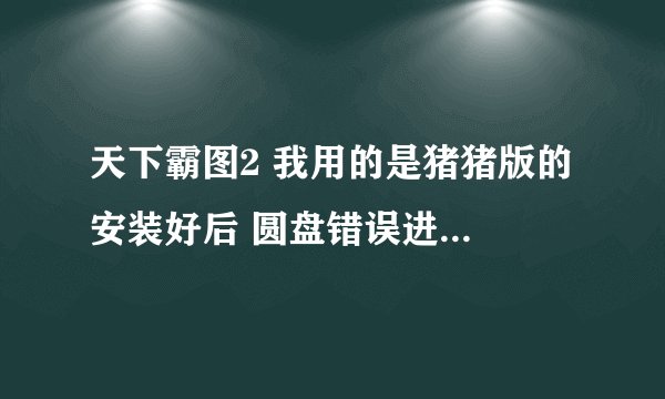 天下霸图2 我用的是猪猪版的 安装好后 圆盘错误进步去游戏求解啊 跪求啊 在线等跪求跪求跪求跪求