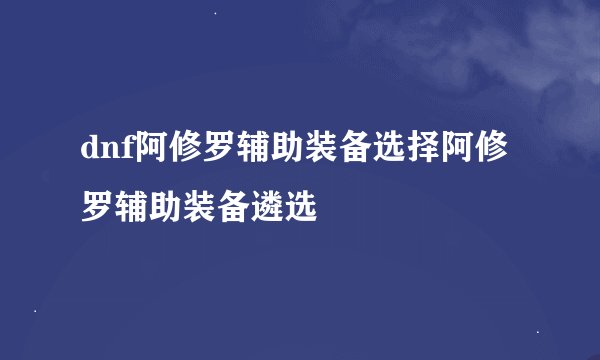 dnf阿修罗辅助装备选择阿修罗辅助装备遴选