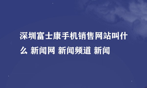 深圳富士康手机销售网站叫什么 新闻网 新闻频道 新闻
