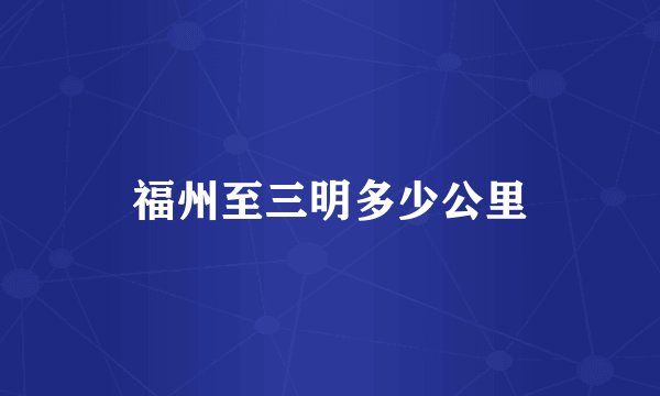 福州至三明多少公里