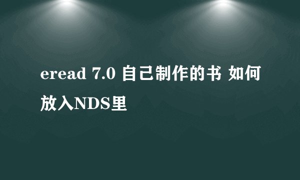 eread 7.0 自己制作的书 如何放入NDS里