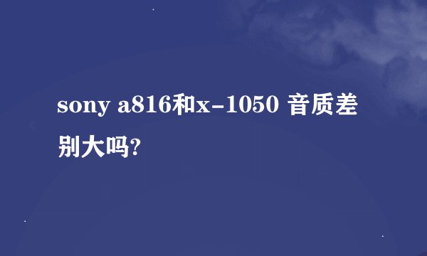 sony a816和x-1050 音质差别大吗?