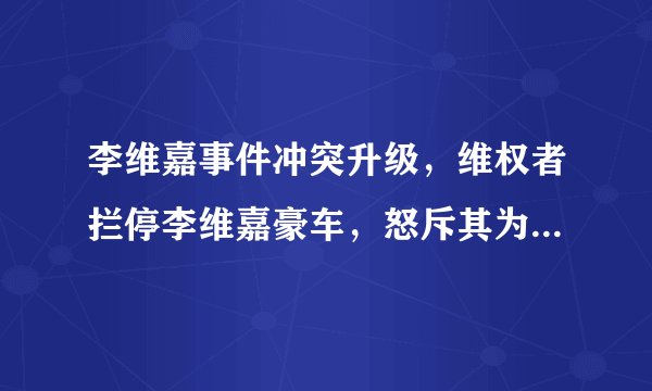 李维嘉事件冲突升级，维权者拦停李维嘉豪车，怒斥其为敢做不敢认