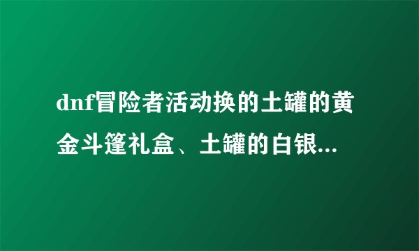 dnf冒险者活动换的土罐的黄金斗篷礼盒、土罐的白银斗篷礼盒开的东西是什么？可以用多久？是无期限的吗？