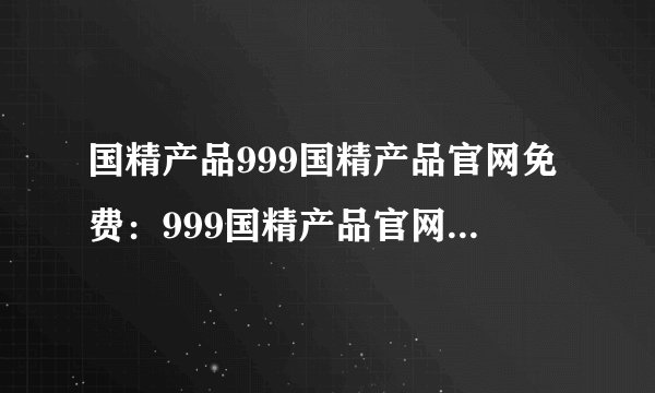国精产品999国精产品官网免费：999国精产品官网：国际认证，放心购买