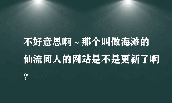 不好意思啊～那个叫做海滩的仙流同人的网站是不是更新了啊？