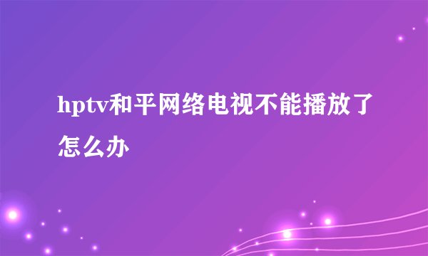 hptv和平网络电视不能播放了怎么办
