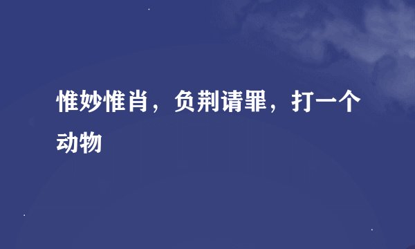 惟妙惟肖，负荆请罪，打一个动物