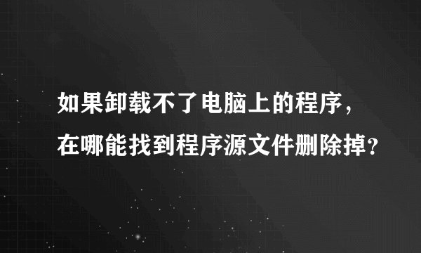 如果卸载不了电脑上的程序，在哪能找到程序源文件删除掉？