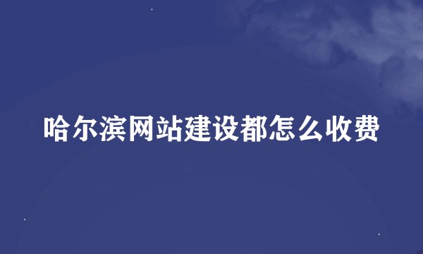 哈尔滨网站建设都怎么收费