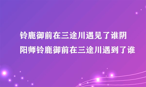铃鹿御前在三途川遇见了谁阴阳师铃鹿御前在三途川遇到了谁