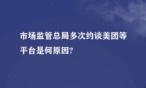 市场监管总局多次约谈美团等平台是何原因?