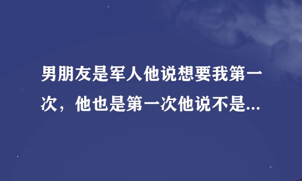 男朋友是军人他说想要我第一次，他也是第一次他说不是他睡不到妹子而是他只想睡我，我比他小好几岁我还不