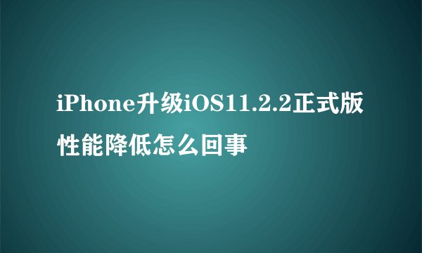 iPhone升级iOS11.2.2正式版性能降低怎么回事